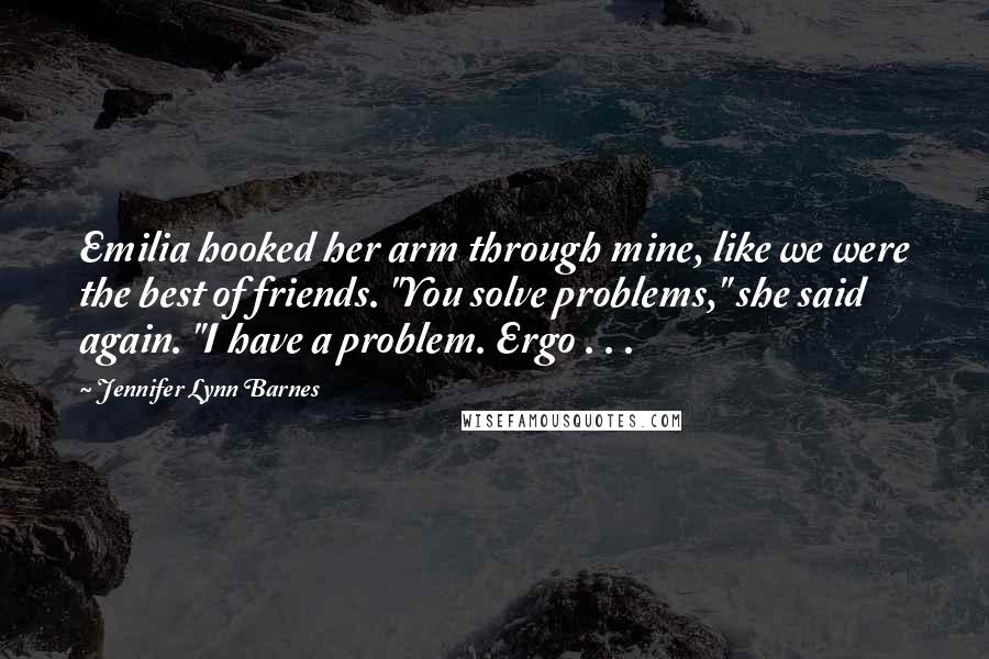 Jennifer Lynn Barnes Quotes: Emilia hooked her arm through mine, like we were the best of friends. "You solve problems," she said again. "I have a problem. Ergo . . .