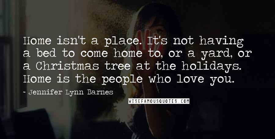 Jennifer Lynn Barnes Quotes: Home isn't a place. It's not having a bed to come home to, or a yard, or a Christmas tree at the holidays. Home is the people who love you.