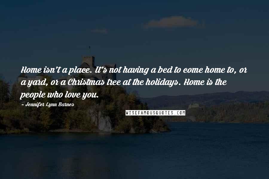 Jennifer Lynn Barnes Quotes: Home isn't a place. It's not having a bed to come home to, or a yard, or a Christmas tree at the holidays. Home is the people who love you.