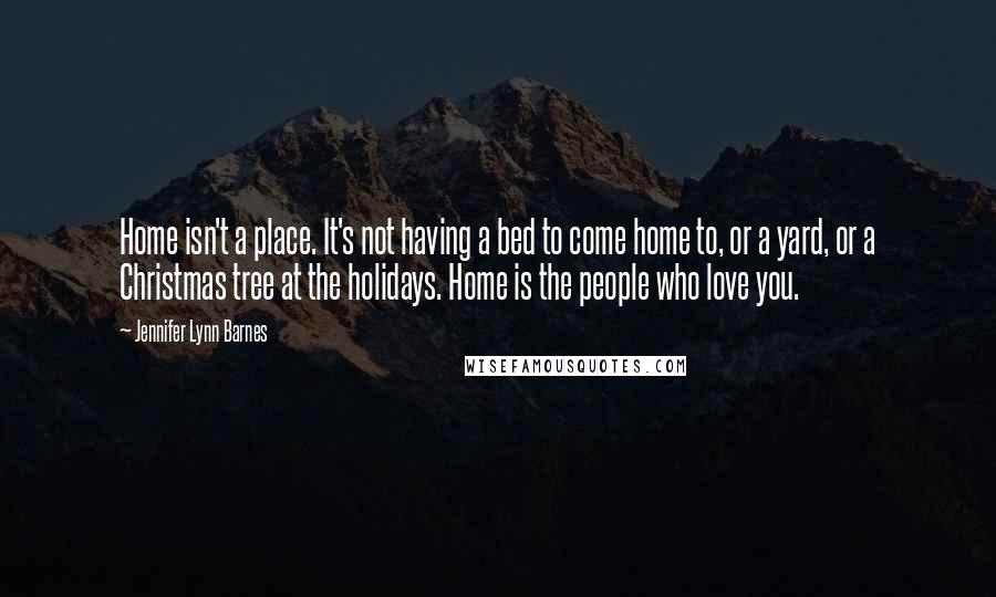 Jennifer Lynn Barnes Quotes: Home isn't a place. It's not having a bed to come home to, or a yard, or a Christmas tree at the holidays. Home is the people who love you.