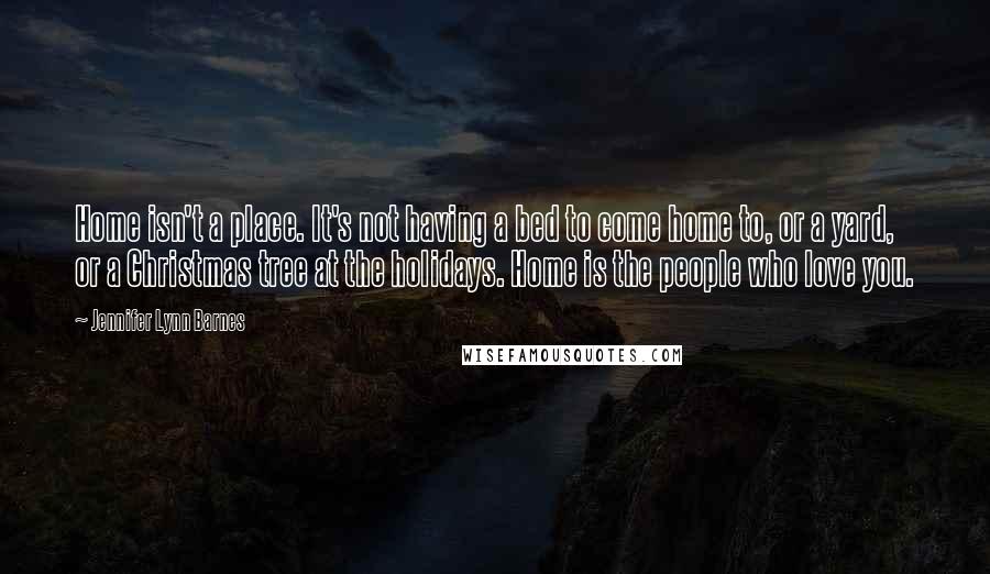 Jennifer Lynn Barnes Quotes: Home isn't a place. It's not having a bed to come home to, or a yard, or a Christmas tree at the holidays. Home is the people who love you.