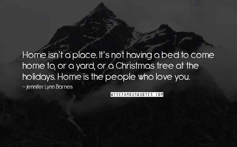 Jennifer Lynn Barnes Quotes: Home isn't a place. It's not having a bed to come home to, or a yard, or a Christmas tree at the holidays. Home is the people who love you.