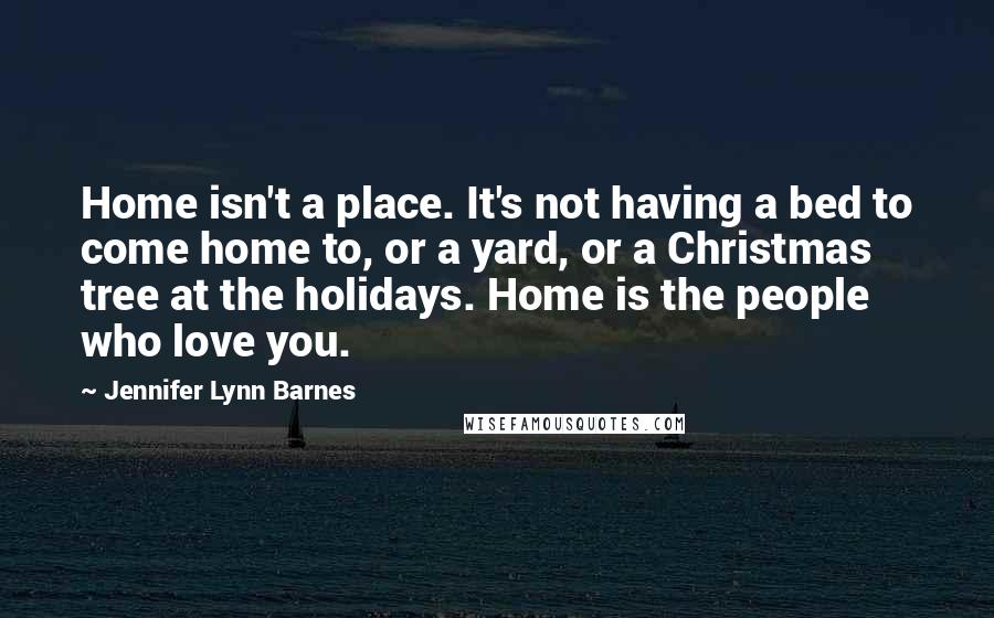 Jennifer Lynn Barnes Quotes: Home isn't a place. It's not having a bed to come home to, or a yard, or a Christmas tree at the holidays. Home is the people who love you.