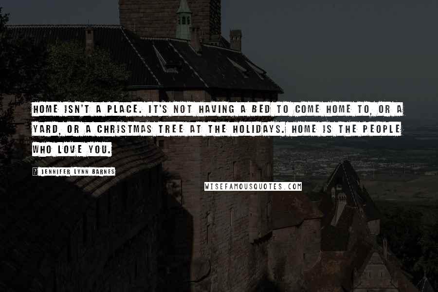 Jennifer Lynn Barnes Quotes: Home isn't a place. It's not having a bed to come home to, or a yard, or a Christmas tree at the holidays. Home is the people who love you.