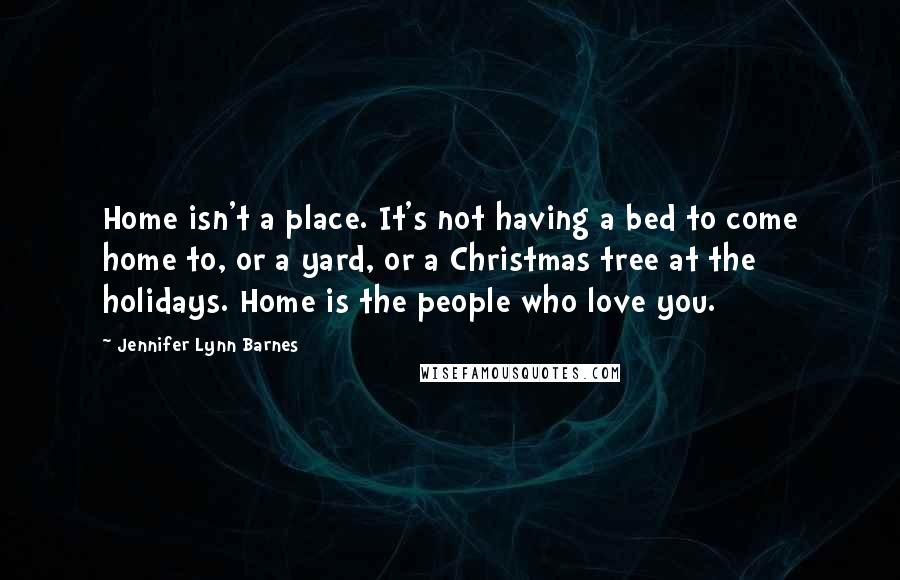 Jennifer Lynn Barnes Quotes: Home isn't a place. It's not having a bed to come home to, or a yard, or a Christmas tree at the holidays. Home is the people who love you.