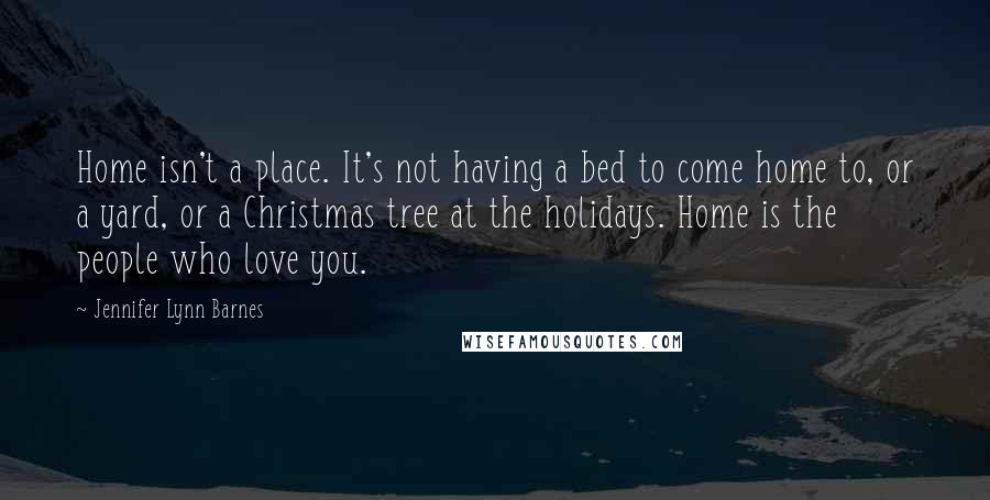 Jennifer Lynn Barnes Quotes: Home isn't a place. It's not having a bed to come home to, or a yard, or a Christmas tree at the holidays. Home is the people who love you.