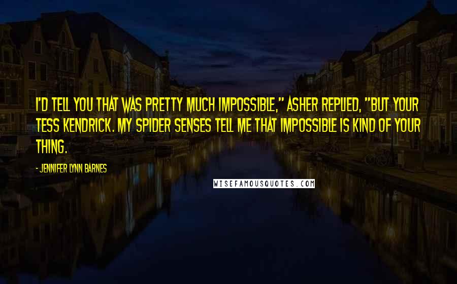 Jennifer Lynn Barnes Quotes: I'd tell you that was pretty much impossible," Asher replied, "but your Tess Kendrick. My spider senses tell me that impossible is kind of your thing.