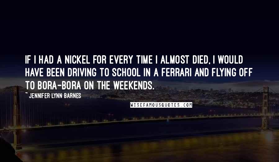 Jennifer Lynn Barnes Quotes: If I had a nickel for every time I almost died, I would have been driving to school in a Ferrari and flying off to Bora-Bora on the weekends.