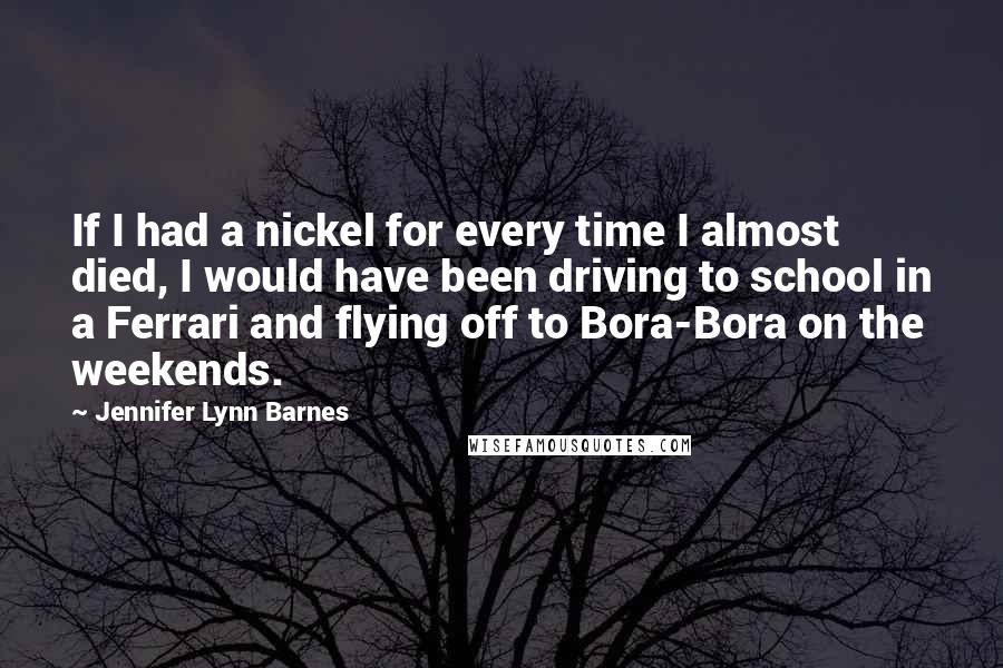 Jennifer Lynn Barnes Quotes: If I had a nickel for every time I almost died, I would have been driving to school in a Ferrari and flying off to Bora-Bora on the weekends.