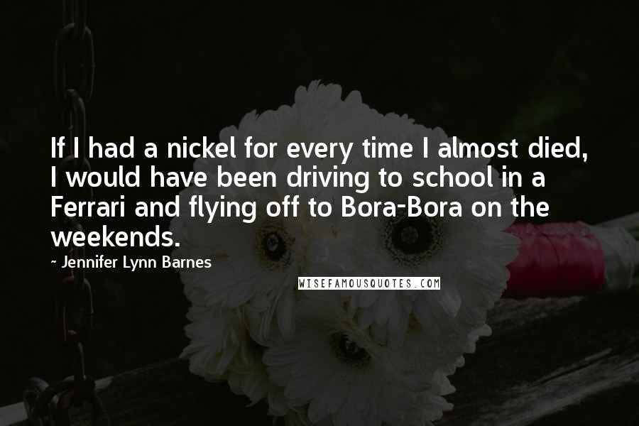 Jennifer Lynn Barnes Quotes: If I had a nickel for every time I almost died, I would have been driving to school in a Ferrari and flying off to Bora-Bora on the weekends.