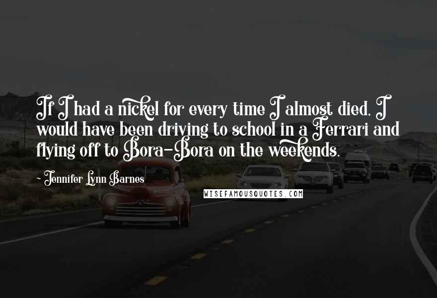 Jennifer Lynn Barnes Quotes: If I had a nickel for every time I almost died, I would have been driving to school in a Ferrari and flying off to Bora-Bora on the weekends.