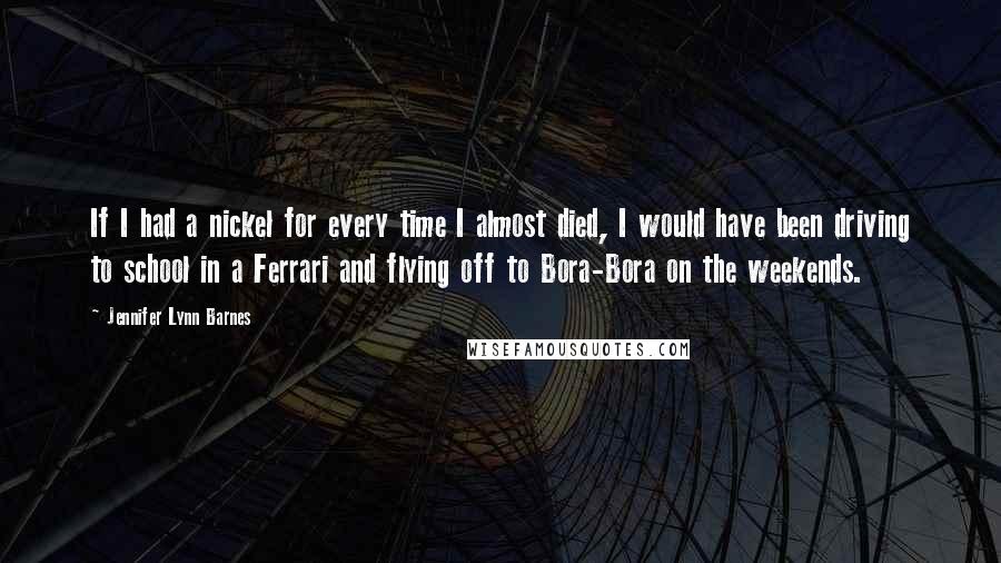 Jennifer Lynn Barnes Quotes: If I had a nickel for every time I almost died, I would have been driving to school in a Ferrari and flying off to Bora-Bora on the weekends.