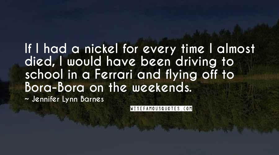 Jennifer Lynn Barnes Quotes: If I had a nickel for every time I almost died, I would have been driving to school in a Ferrari and flying off to Bora-Bora on the weekends.