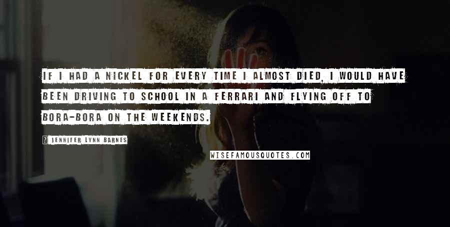 Jennifer Lynn Barnes Quotes: If I had a nickel for every time I almost died, I would have been driving to school in a Ferrari and flying off to Bora-Bora on the weekends.