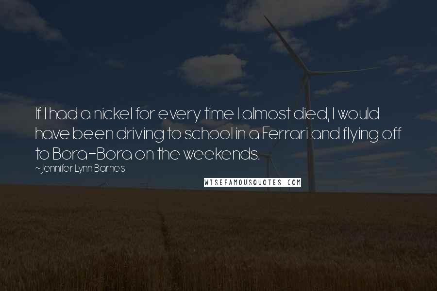 Jennifer Lynn Barnes Quotes: If I had a nickel for every time I almost died, I would have been driving to school in a Ferrari and flying off to Bora-Bora on the weekends.