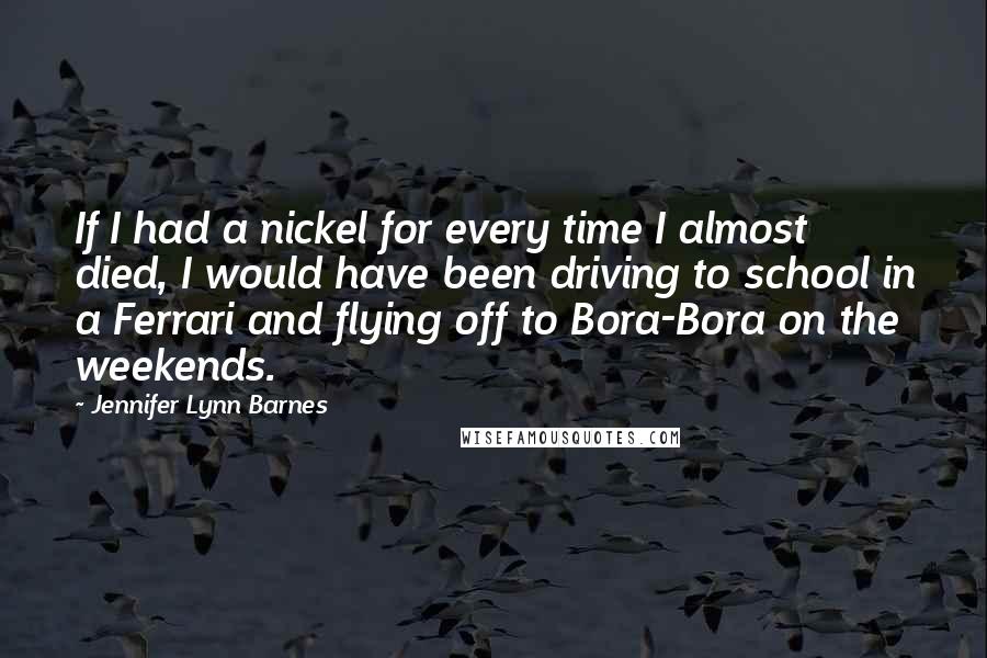 Jennifer Lynn Barnes Quotes: If I had a nickel for every time I almost died, I would have been driving to school in a Ferrari and flying off to Bora-Bora on the weekends.