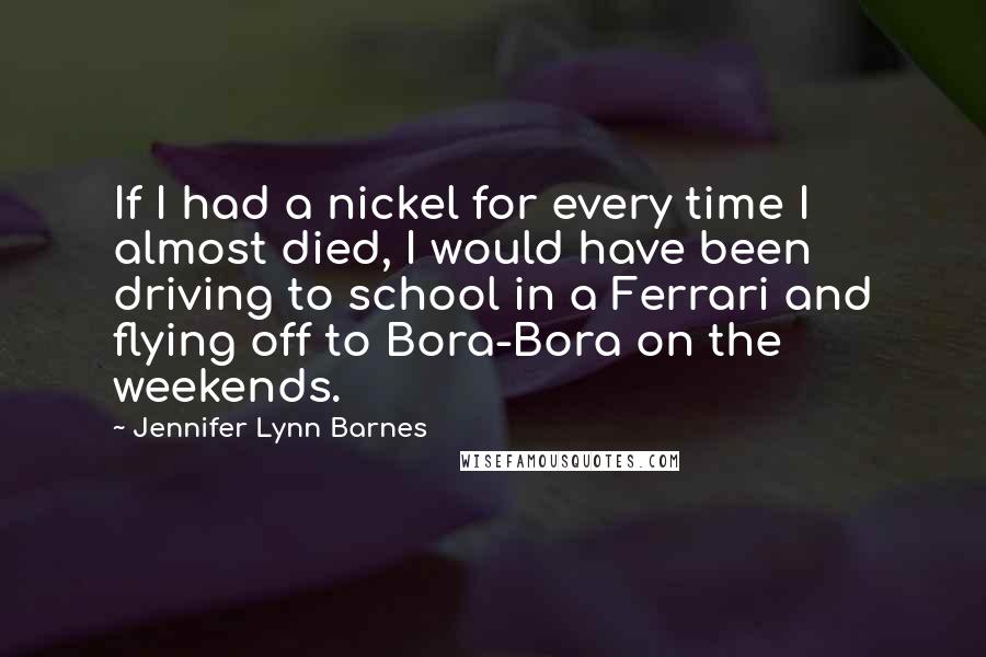 Jennifer Lynn Barnes Quotes: If I had a nickel for every time I almost died, I would have been driving to school in a Ferrari and flying off to Bora-Bora on the weekends.