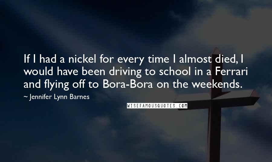 Jennifer Lynn Barnes Quotes: If I had a nickel for every time I almost died, I would have been driving to school in a Ferrari and flying off to Bora-Bora on the weekends.