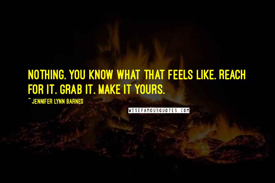 Jennifer Lynn Barnes Quotes: Nothing. You know what that feels like. Reach for it. Grab it. Make it yours.