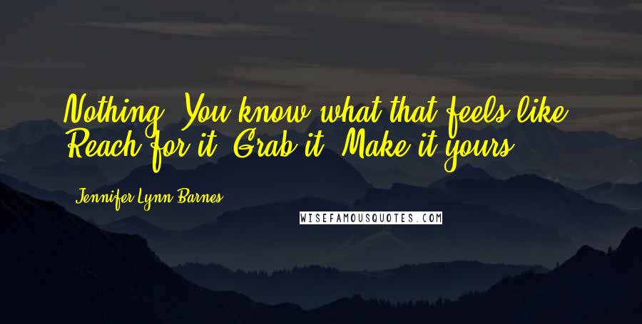Jennifer Lynn Barnes Quotes: Nothing. You know what that feels like. Reach for it. Grab it. Make it yours.
