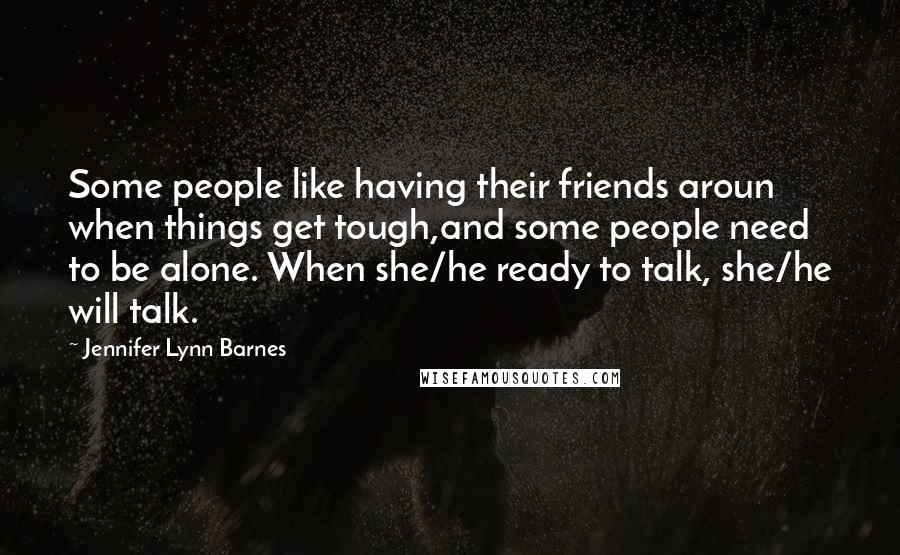 Jennifer Lynn Barnes Quotes: Some people like having their friends aroun when things get tough,and some people need to be alone. When she/he ready to talk, she/he will talk.