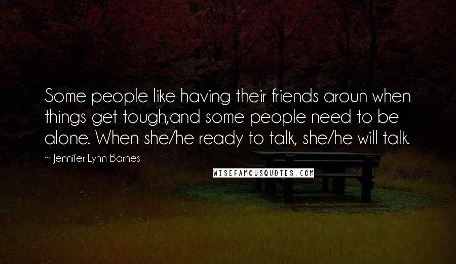 Jennifer Lynn Barnes Quotes: Some people like having their friends aroun when things get tough,and some people need to be alone. When she/he ready to talk, she/he will talk.