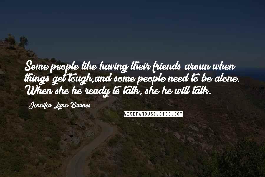 Jennifer Lynn Barnes Quotes: Some people like having their friends aroun when things get tough,and some people need to be alone. When she/he ready to talk, she/he will talk.