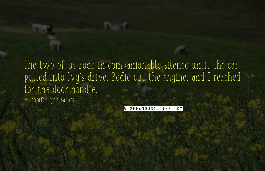 Jennifer Lynn Barnes Quotes: The two of us rode in companionable silence until the car pulled into Ivy's drive. Bodie cut the engine, and I reached for the door handle.
