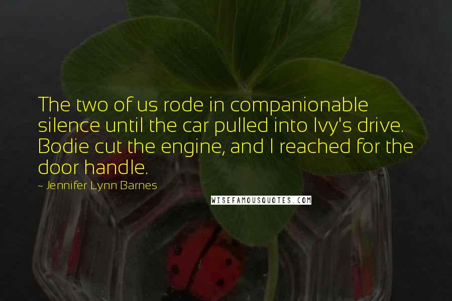 Jennifer Lynn Barnes Quotes: The two of us rode in companionable silence until the car pulled into Ivy's drive. Bodie cut the engine, and I reached for the door handle.