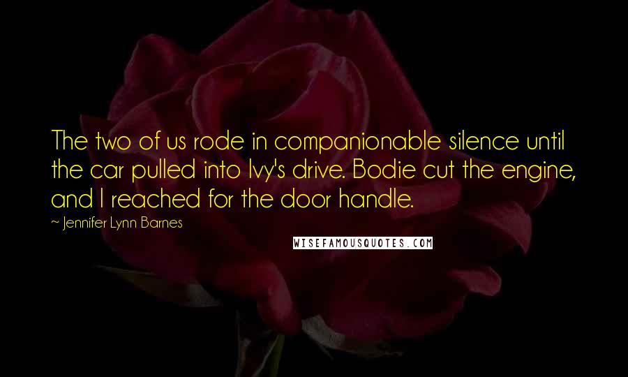 Jennifer Lynn Barnes Quotes: The two of us rode in companionable silence until the car pulled into Ivy's drive. Bodie cut the engine, and I reached for the door handle.