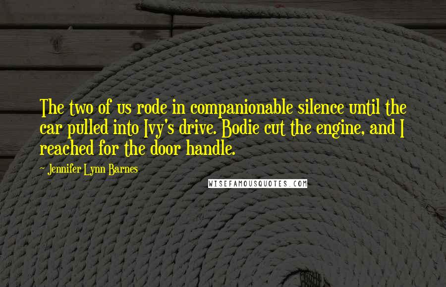 Jennifer Lynn Barnes Quotes: The two of us rode in companionable silence until the car pulled into Ivy's drive. Bodie cut the engine, and I reached for the door handle.