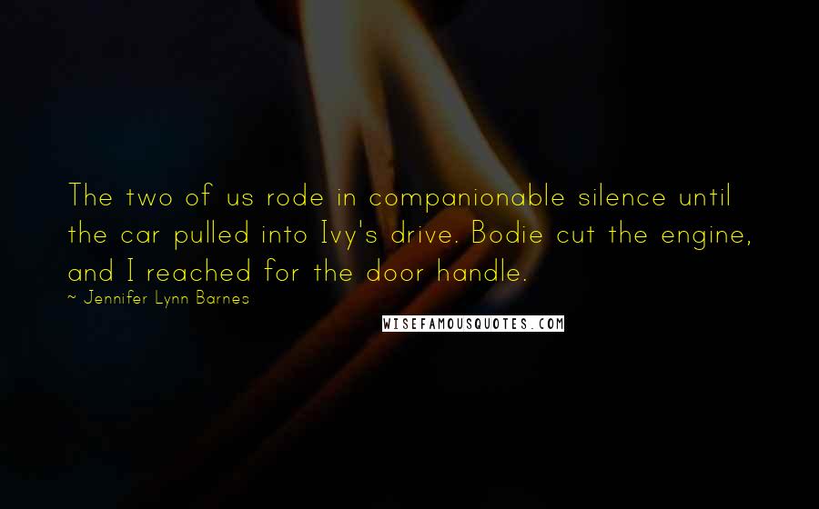 Jennifer Lynn Barnes Quotes: The two of us rode in companionable silence until the car pulled into Ivy's drive. Bodie cut the engine, and I reached for the door handle.