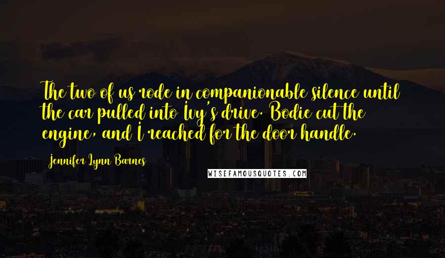 Jennifer Lynn Barnes Quotes: The two of us rode in companionable silence until the car pulled into Ivy's drive. Bodie cut the engine, and I reached for the door handle.