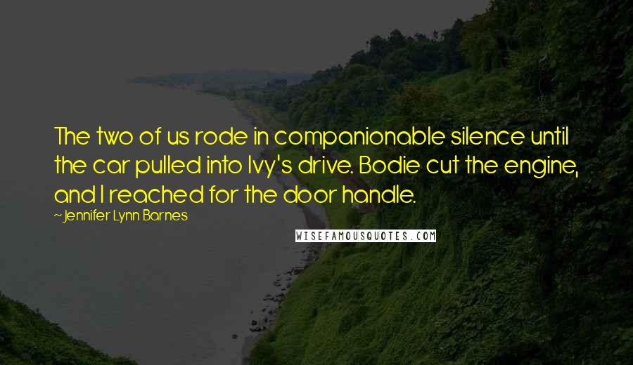 Jennifer Lynn Barnes Quotes: The two of us rode in companionable silence until the car pulled into Ivy's drive. Bodie cut the engine, and I reached for the door handle.