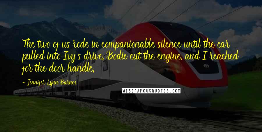 Jennifer Lynn Barnes Quotes: The two of us rode in companionable silence until the car pulled into Ivy's drive. Bodie cut the engine, and I reached for the door handle.