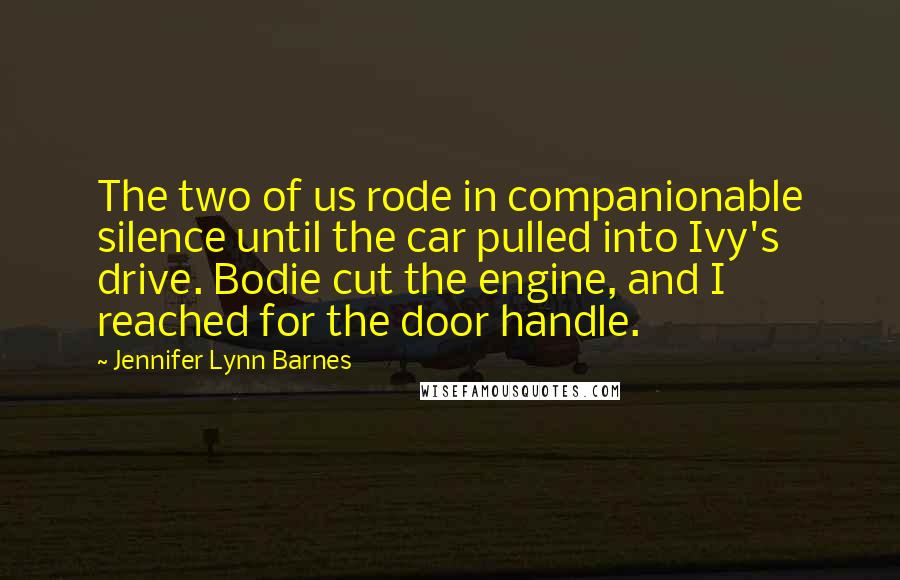 Jennifer Lynn Barnes Quotes: The two of us rode in companionable silence until the car pulled into Ivy's drive. Bodie cut the engine, and I reached for the door handle.