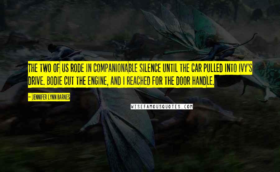 Jennifer Lynn Barnes Quotes: The two of us rode in companionable silence until the car pulled into Ivy's drive. Bodie cut the engine, and I reached for the door handle.