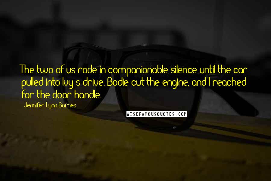 Jennifer Lynn Barnes Quotes: The two of us rode in companionable silence until the car pulled into Ivy's drive. Bodie cut the engine, and I reached for the door handle.