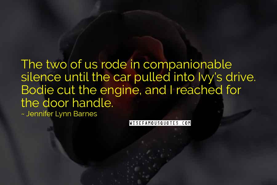 Jennifer Lynn Barnes Quotes: The two of us rode in companionable silence until the car pulled into Ivy's drive. Bodie cut the engine, and I reached for the door handle.
