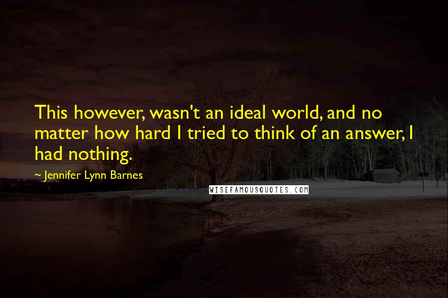 Jennifer Lynn Barnes Quotes: This however, wasn't an ideal world, and no matter how hard I tried to think of an answer, I had nothing.