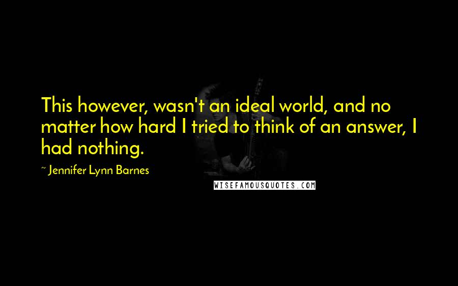 Jennifer Lynn Barnes Quotes: This however, wasn't an ideal world, and no matter how hard I tried to think of an answer, I had nothing.
