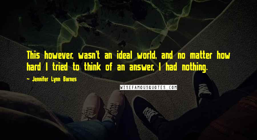 Jennifer Lynn Barnes Quotes: This however, wasn't an ideal world, and no matter how hard I tried to think of an answer, I had nothing.