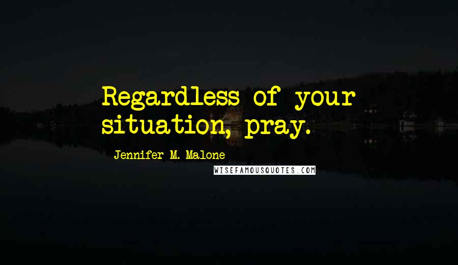 Jennifer M. Malone Quotes: Regardless of your situation, pray.