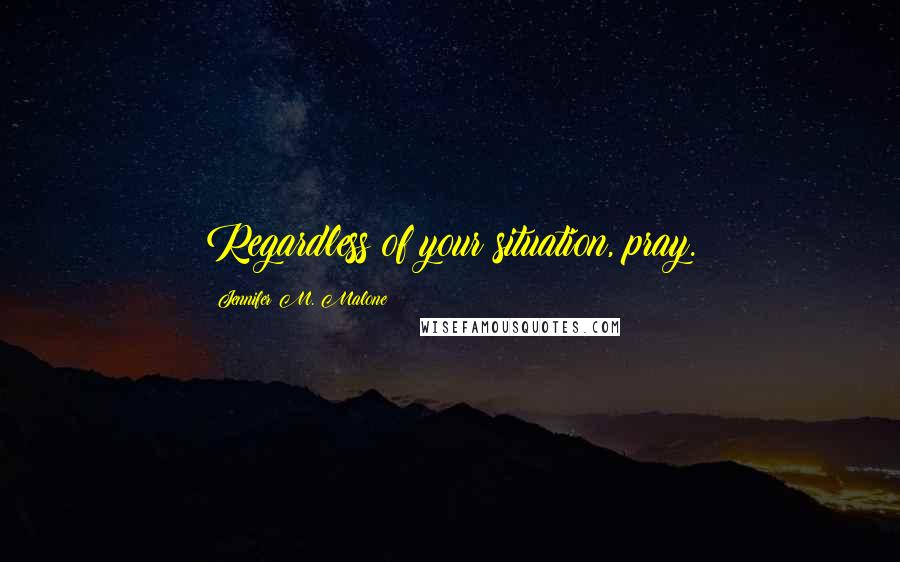 Jennifer M. Malone Quotes: Regardless of your situation, pray.