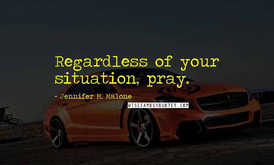 Jennifer M. Malone Quotes: Regardless of your situation, pray.