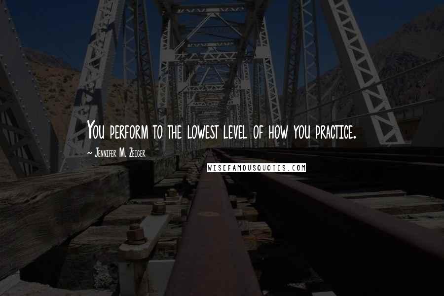 Jennifer M. Zeiger Quotes: You perform to the lowest level of how you practice.