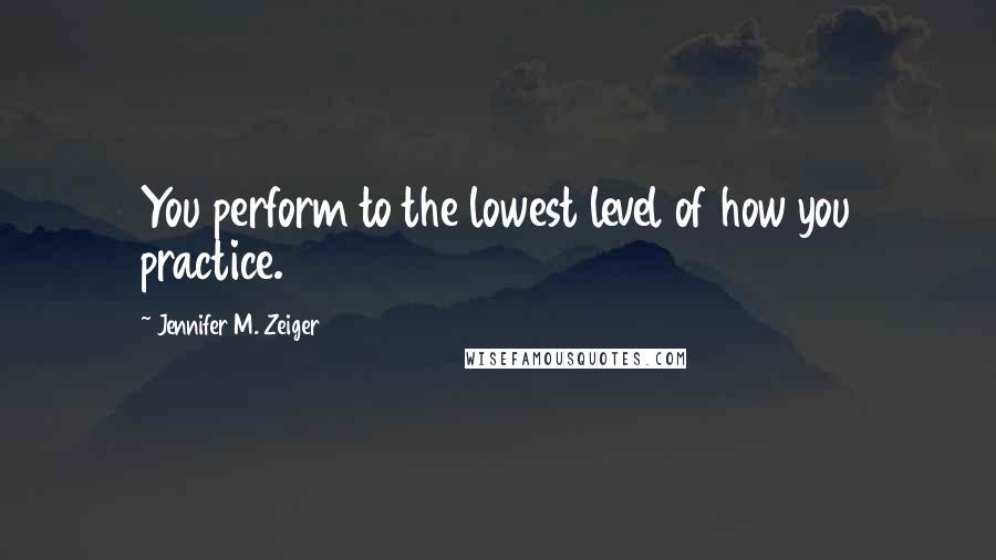 Jennifer M. Zeiger Quotes: You perform to the lowest level of how you practice.