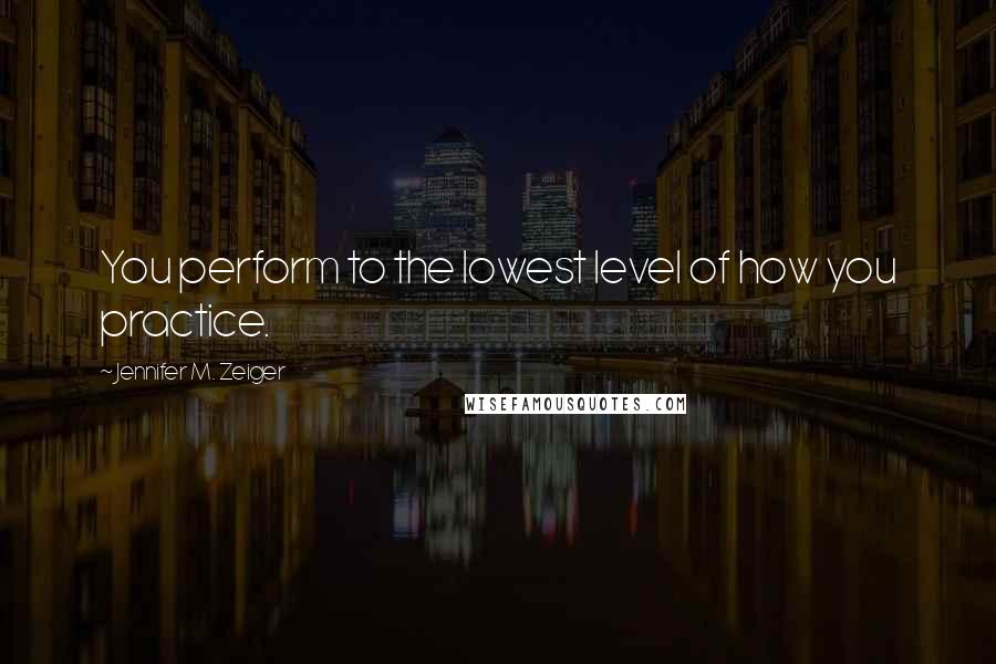 Jennifer M. Zeiger Quotes: You perform to the lowest level of how you practice.