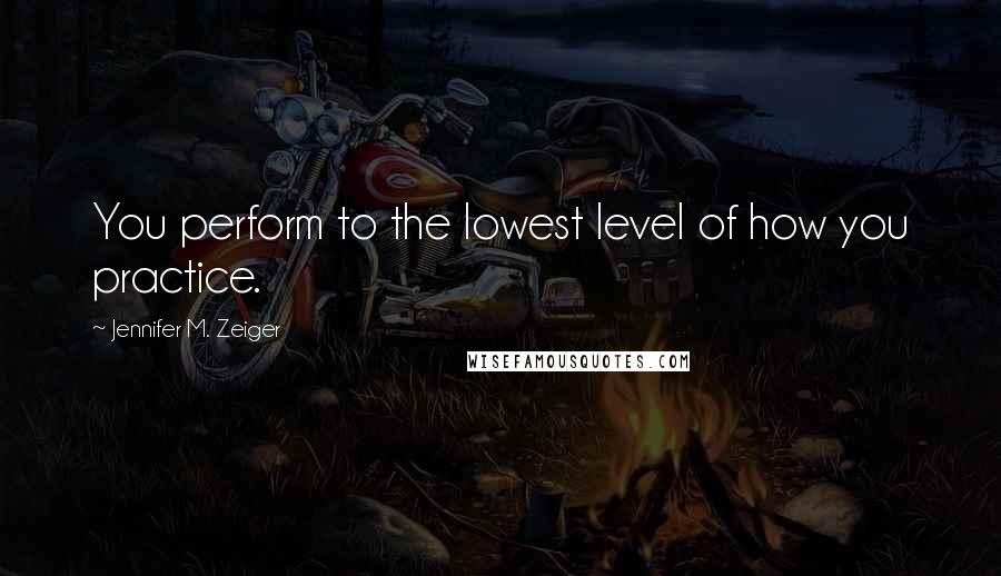 Jennifer M. Zeiger Quotes: You perform to the lowest level of how you practice.