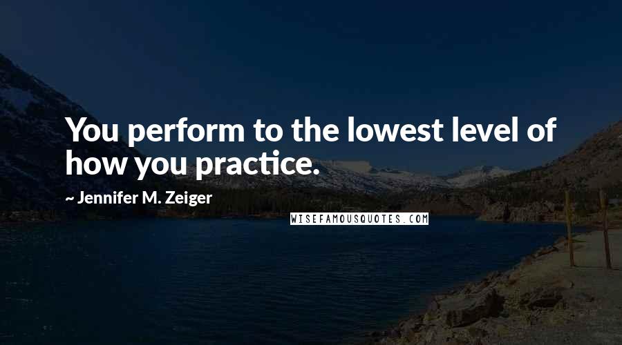Jennifer M. Zeiger Quotes: You perform to the lowest level of how you practice.
